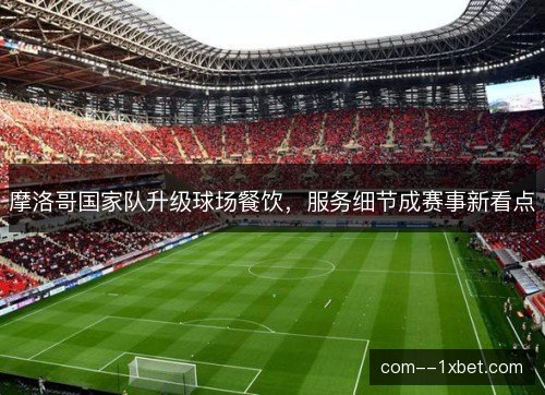摩洛哥国家队升级球场餐饮，服务细节成赛事新看点